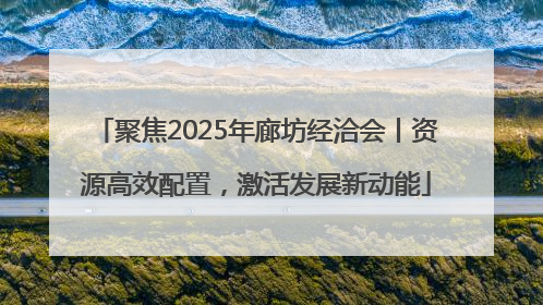 聚焦2025年廊坊经洽会丨资源高效配置，激活发展新动能
