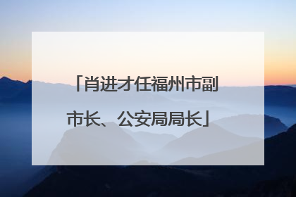 肖进才任福州市副市长、公安局局长