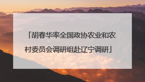 胡春华率全国政协农业和农村委员会调研组赴辽宁调研