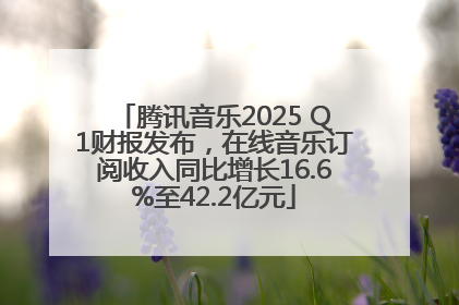 腾讯音乐2025 Q1财报发布，在线音乐订阅收入同比增长16.6%至42.2亿元
