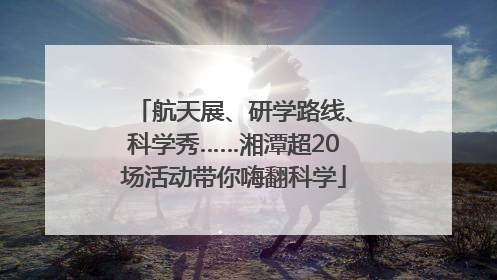 航天展、研学路线、科学秀……湘潭超20场活动带你嗨翻科学