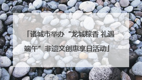 诸城市举办“龙城粽香 礼遇端午”非遗文创惠享日活动