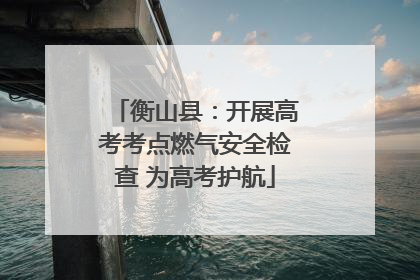 衡山县：开展高考考点燃气安全检查 为高考护航