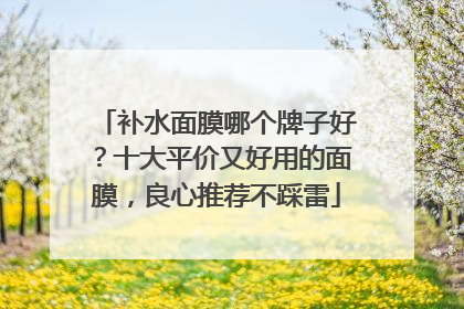 补水面膜哪个牌子好？十大平价又好用的面膜，良心推荐不踩雷