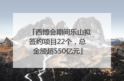 西博会期间乐山拟签约项目22个，总金额超550亿元