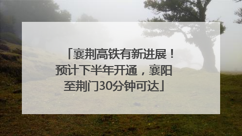襄荆高铁有新进展！预计下半年开通，襄阳至荆门30分钟可达