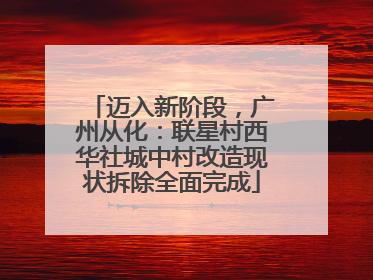 迈入新阶段，广州从化：联星村西华社城中村改造现状拆除全面完成