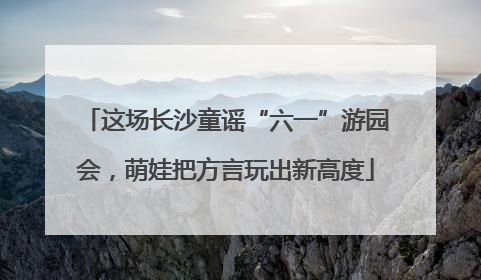 这场长沙童谣“六一”游园会，萌娃把方言玩出新高度