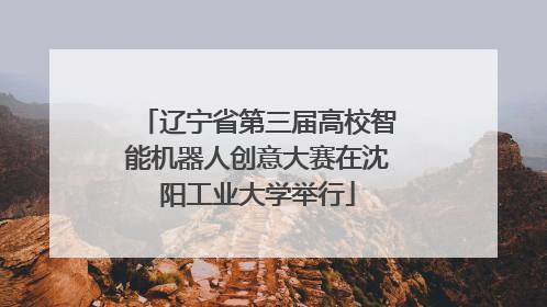 辽宁省第三届高校智能机器人创意大赛在沈阳工业大学举行