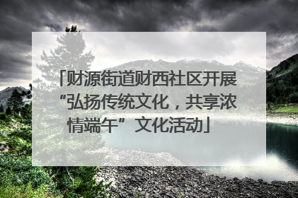 财源街道财西社区开展“弘扬传统文化，共享浓情端午”文化活动