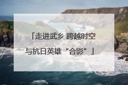 走进武乡 跨越时空与抗日英雄“合影”