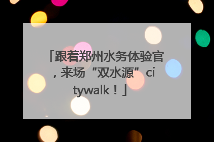 跟着郑州水务体验官，来场“双水源”citywalk！