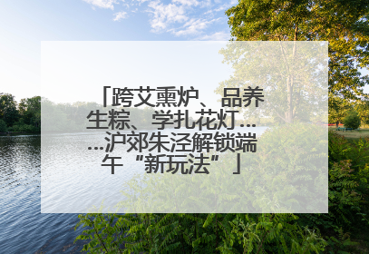 跨艾熏炉、品养生粽、学扎花灯……沪郊朱泾解锁端午“新玩法”