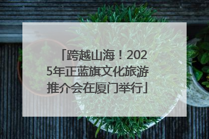 跨越山海！2025年正蓝旗文化旅游推介会在厦门举行