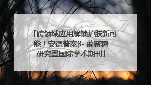 跨领域应用解锁护肤新可能！安德普泰β- 葡聚糖研究登国际学术期刊