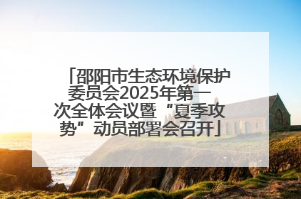 邵阳市生态环境保护委员会2025年第一次全体会议暨“夏季攻势”动员部署会召开