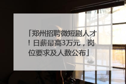 郑州招聘微短剧人才！日薪最高3万元，岗位要求及人数公布