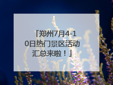 郑州7月4-10日热门景区活动汇总来啦！
