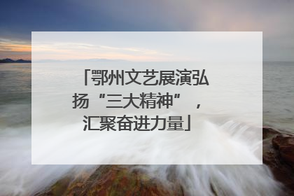 鄂州文艺展演弘扬“三大精神”，汇聚奋进力量