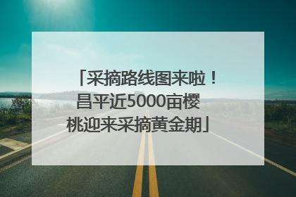 采摘路线图来啦！昌平近5000亩樱桃迎来采摘黄金期