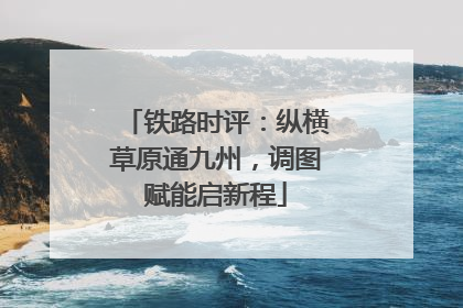 铁路时评：纵横草原通九州，调图赋能启新程