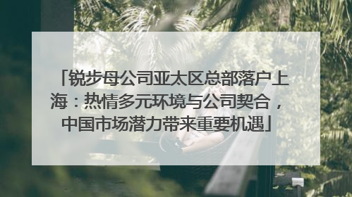 锐步母公司亚太区总部落户上海：热情多元环境与公司契合，中国市场潜力带来重要机遇