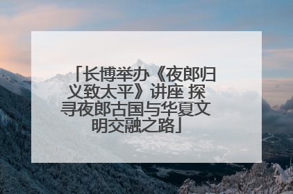 长博举办《夜郎归义致太平》讲座 探寻夜郎古国与华夏文明交融之路