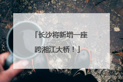 长沙将新增一座跨湘江大桥！