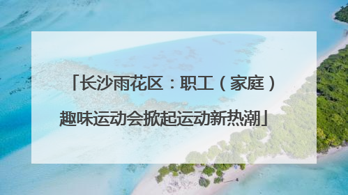 长沙雨花区：职工（家庭）趣味运动会掀起运动新热潮