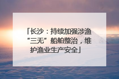 长沙：持续加强涉渔“三无”船舶整治，维护渔业生产安全