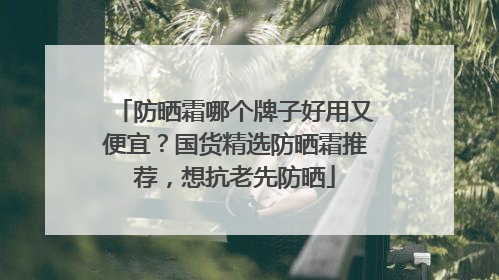 防晒霜哪个牌子好用又便宜？国货精选防晒霜推荐，想抗老先防晒