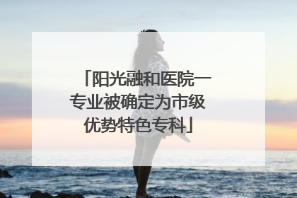 阳光融和医院一专业被确定为市级优势特色专科