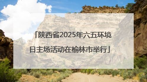 陕西省2025年六五环境日主场活动在榆林市举行