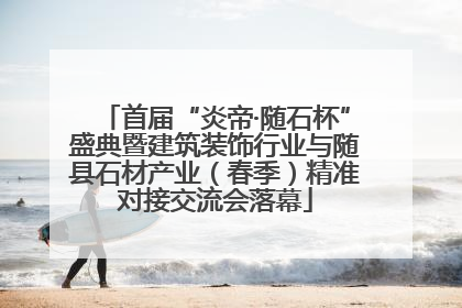 首届“炎帝·随石杯”盛典暨建筑装饰行业与随县石材产业（春季）精准对接交流会落幕