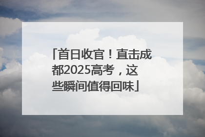 首日收官！直击成都2025高考，这些瞬间值得回味