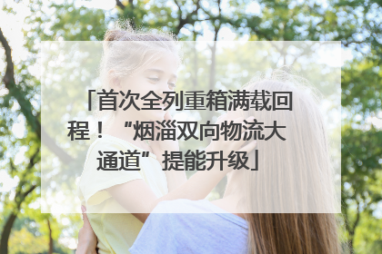 首次全列重箱满载回程！“烟淄双向物流大通道”提能升级