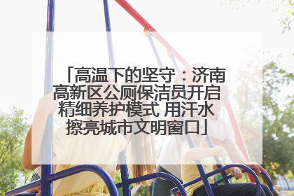 高温下的坚守：济南高新区公厕保洁员开启精细养护模式 用汗水擦亮城市文明窗口