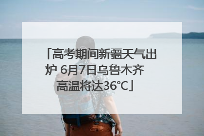 高考期间新疆天气出炉 6月7日乌鲁木齐高温将达36℃