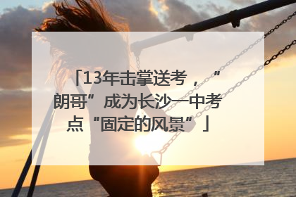 13年击掌送考，“朗哥”成为长沙一中考点“固定的风景”
