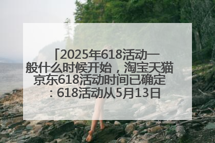 2025年618活动一般什么时候开始，淘宝天猫京东618活动时间已确定：618活动从5月13日开始到6月20日结束