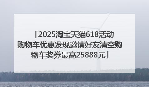 2025淘宝天猫618活动购物车优惠发现邀请好友清空购物车奖券最高25888元