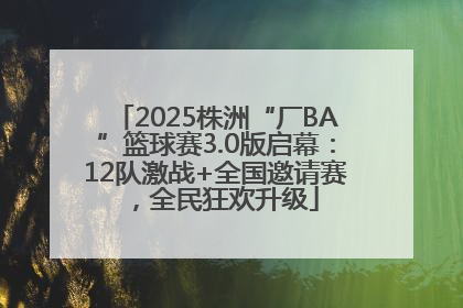 2025株洲“厂BA”篮球赛3.0版启幕：12队激战+全国邀请赛，全民狂欢升级