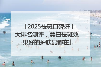 2025祛斑口碑好十大排名测评，美白祛斑效果好的护肤品都在