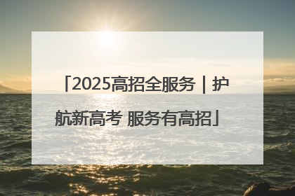 2025高招全服务｜护航新高考 服务有高招
