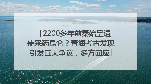 2200多年前秦始皇遣使采药昆仑？青海考古发现引发巨大争议，多方回应