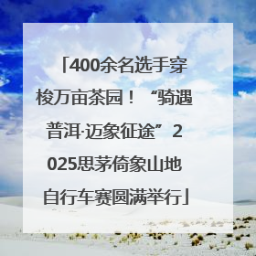 400余名选手穿梭万亩茶园！“骑遇普洱·迈象征途”2025思茅倚象山地自行车赛圆满举行