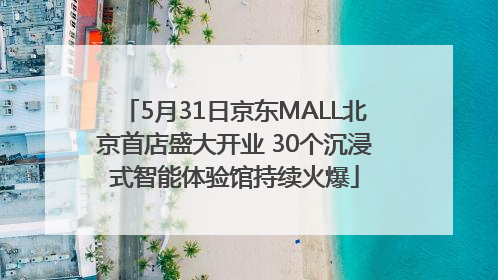 5月31日京东MALL北京首店盛大开业 30个沉浸式智能体验馆持续火爆