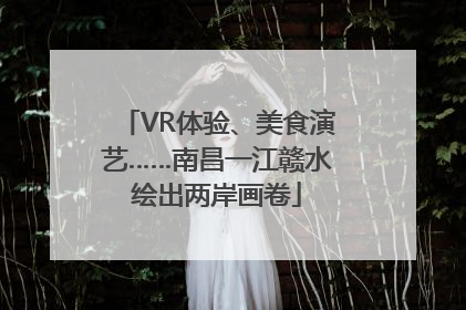 VR体验、美食演艺……南昌一江赣水绘出两岸画卷